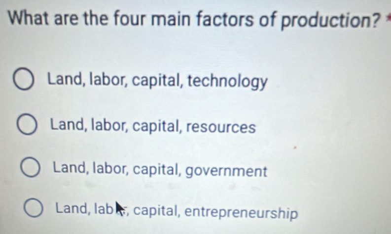 What are the four main factors of production?
Land, labor, capital, technology
Land, labor, capital, resources
Land, labor, capital, government
Land, labl, capital, entrepreneurship