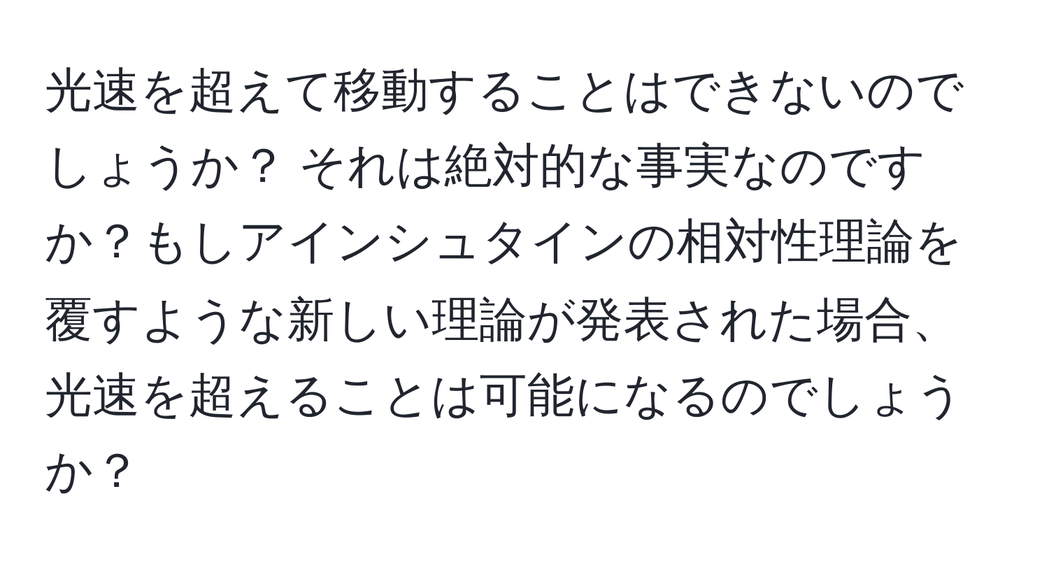 光速を超えて移動することはできないのでしょうか？ それは絶対的な事実なのですか？もしアインシュタインの相対性理論を覆すような新しい理論が発表された場合、光速を超えることは可能になるのでしょうか？