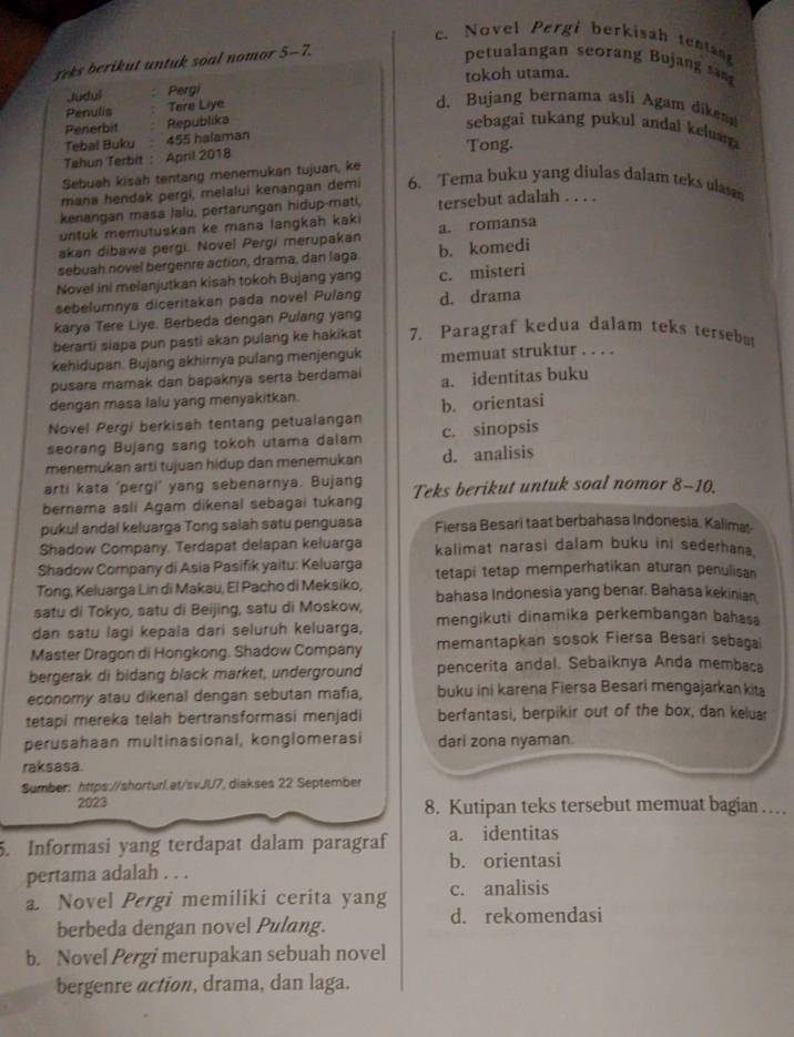 Novel Pergi berkisah tentan
eks berikut untuk soal nomor 5-7.
petualangan seorang Bujang sng
Judul Pergi tokoh utama.
Penulis Tere Liye
d. Bujang bernama asli Agam dikend
Penerbit Republika
sebagai tukang pukul andal kelu 
Tebal Buku 455 halaman
Tahun Terbit : April 2018 Tong.
Sebuah kisah tentang menemukan tujuan, ke
mana hendak pergi, melalui kenangan demi 6. Tema buku yang diulas dalam teks ulas
kenangan masa lalu, pertarungan hidup-mati, tersebut adalah . . . .
untuk memutuskan ke mana langkah kaki
akan dibawa pergi. Novel Pergi merupakan a. romansa
sebuah novel bergenre action, drama, dan laga. b. komedi
Novel ini melanjutkan kisah tokoh Bujang yang c. misteri
sebelumnya diceritakan pada novel Pulang d. drama
karya Tere Liye. Berbeda dengan Pulang yang
berarti siapa pun pasti akan pulang ke hakikat 7. Paragraf kedua dalam teks tersebut
kehidupan. Bujang akhirnya pulang menjenguk memuat struktur . . . .
pusara mamak dan bapaknya serta berdamai a. identitas buku
dengan masa lalu yang menyakitkan.
Novel Pergi berkisah tentang petualangan b. orientasi
seorang Bujang sang tokoh utama dalam c. sinopsis
menemukan arti tujuan hidup dan menemukan d. analisis
arti kata ‘pergi’ yang sebenarnya. Bujang
bernama asli Agam dikenal sebagai tukang Teks berikut untuk soal nomor 8-10.
pukul andal keluarga Tong salah satu penguasa Fiersa Besari taat berbahasa Indonesia. Kalima
Shadow Company. Terdapat delapan keluarga kalimat narasi dalam buku ini sederhana.
Shadow Cornpany di Asia Pasifik yaitu: Keluarga tetapi tetap memperhatikan aturan penulisan
Tong, Keluarga Lin di Makau, El Pacho di Meksiko, bahasa Indonesia yang benar. Bahasa kekinian.
satu di Tokyo, satu di Beijing, satu di Moskow,
dan satu lagi kepala dari seluruh keluarga, mengikuti dinamika perkembangan bahasa
Master Dragon di Hongkong. Shadow Company memantapkan sosok Fiersa Besari sebagai
bergerak di bidang black market, underground pencerita andal. Sebaiknya Anda membaca
economy atau dikenal dengan sebutan mafia, buku ini karena Fiersa Besari mengajarkan kita
tetapi mereka telah bertransformasi menjadi berfantasi, berpikir out of the box, dan keluar
perusahaan multinasional, konglomerasi dari zona nyaman.
raksasa.
Sumber: https://shorturl.at/svJU7, diakses 22 September
2023 8. Kutipan teks tersebut memuat bagian …
5. Informasi yang terdapat dalam paragraf a. identitas
b. orientasi
pertama adalah . . .
a. Novel Pergi memiliki cerita yang c. analisis
berbeda dengan novel Pulang. d. rekomendasi
b. Novel Pergi merupakan sebuah novel
bergenre action, drama, dan laga.