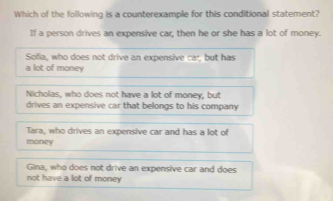 Which of the following is a counterexample for this conditional statement?
If a person drives an expensive car, then he or she has a lot of money.
Sofia, who does not drive an expensive car, but has
a lot of money
Nicholas, who does not have a lot of money, but
drives an expensive car that belongs to his company
Tara, who drives an expensive car and has a lot of
money
Gina, who does not drive an expensive car and does
not have a lot of money