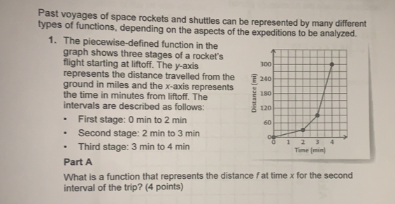 Past voyages of space rockets and shuttles can be represented by many different
types of functions, depending on the aspects of the expeditions to be analyzed..
1. The piecewise-defined function in the
graph shows three stages of a rocket's
flight starting at liftoff. The y-axis 
represents the distance travelled from the 
ground in miles and the x-axis represents
the time in minutes from liftoff. The 
intervals are described as follows: 
First stage: 0 min to 2 min
Second stage: 2 min to 3 min
Third stage: 3 min to 4 min Time (min)
Part A
What is a function that represents the distance f at time x for the second
interval of the trip? (4 points)