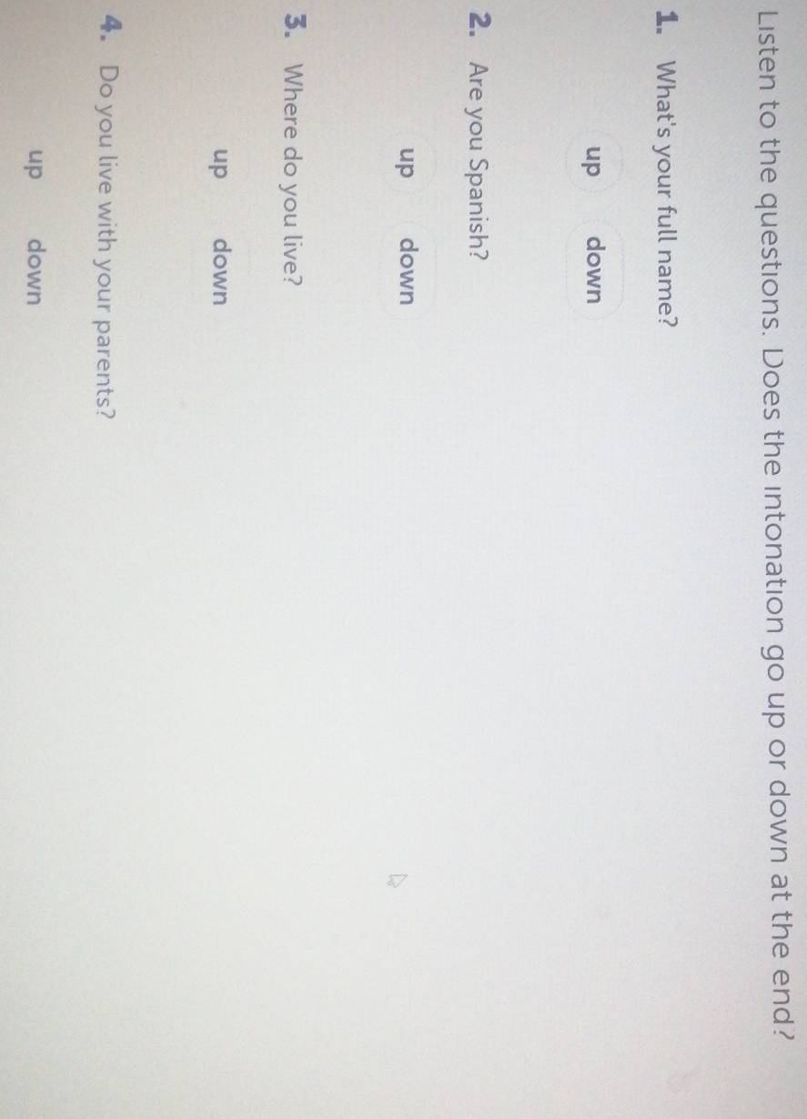Listen to the questions. Does the intonation go up or down at the end?
1. What's your full name?
up down
2. Are you Spanish?
up down
3. Where do you live?
up down
4. Do you live with your parents?
up down