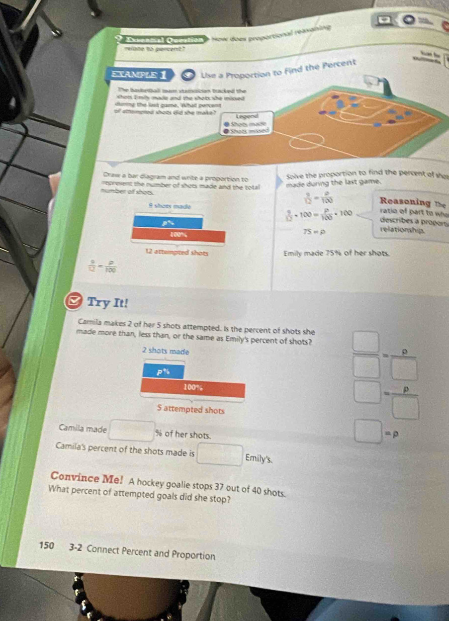 aonon oepnon e How does proportional (easaning 
relate to percent? 
an für 
EXAMPLE 1 Use a Proportion to Find the Percent 
The basbetball marm statisaician bracked the 
shots Emly made and the shots she missed 
during the lost game. What percent 
of attenpred shobs did she make? 
Legond 
Shots mate 
@ Shots missed 
Draw a bar diagram and write a proportion to Solve the proportion to find the percent of sha 
represent the number of shots made and the total made during the last game. 
number of shocs.
9 shœes made
 9/12 = 9/100  Reasoning The 
ratio of part to who
 9/12 · 100= P/100 · 100 describes a proporó
100%
TS=rho
relationship.
12 attempted shots Emily made 75% of her shots.
 9/12 = P/100 
Try It! 
Camila makes 2 of her 5 shots attempted. Is the percent of shots she 
made more than, less than, or the same as Emily's percent of shots?  □ /□  = 8/□  
2 shots made
P^*6
100%
S attempted shots
□ = p/□  
Camila made □ : % of her shots.
□ =p
Camila's percent of the shots made is □ Emily's. 
Convince Me! A hockey goalie stops 37 out of 40 shots. 
What percent of attempted goals did she stop?
150 3-2 Connect Percent and Proportion