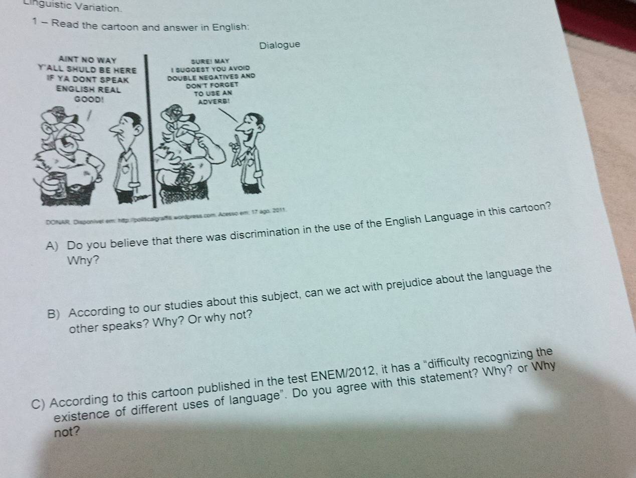 Linguistic Variation. 
1 - Read the cartoon and answer in English: 
DONAR, Disponiver em: http://policalgraffa wordpress com. Acesso em; 17 ago. 2011. 
A) Do you believe that there was discrimination in the use of the English Language in this cartoon? 
Why? 
B) According to our studies about this subject, can we act with prejudice about the language the 
other speaks? Why? Or why not? 
C) According to this cartoon published in the test ENEM/2012, it has a “difficulty recognizing the 
existence of different uses of language". Do you agree with this statement? Why? or Why 
not?