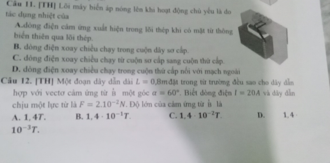 [TH] Lõi máy biển áp nóng lên khi hoạt động chủ yếu là do
tác dụng nhiệt của
A.dòng điện cảm ứng xuất hiện trong lõi thép khi có mặt từ thông
biển thiên qua lõi thép.
B. dòng điện xoay chiều chạy trong cuộn dây sơ cấp.
C. dòng điện xoay chiều chạy từ cuộn sơ cấp sang cuộn thứ cấp.
D. dòng điện xoay chiều chạy trong cuộn thứ cấp nối với mạch ngoài
Câu 12. [TH] Một đoạn dây dẫn dài L=0,8mda trong từ trường đều sao cho dây dẫn
hợp với vectơ cảm ứng từ B một góc alpha =60° * Biết dòng điện I=20A và dây dẫn
chịu một lực từ là F=2.10^(-2)N. Độ lớn của cảm ứng từ overline B là
A. 1, 4T. B. 1,4· 10^(-1)T. C. 1,4· 10^(-2)T. D. 1, 4 ·
10^(-3)T.