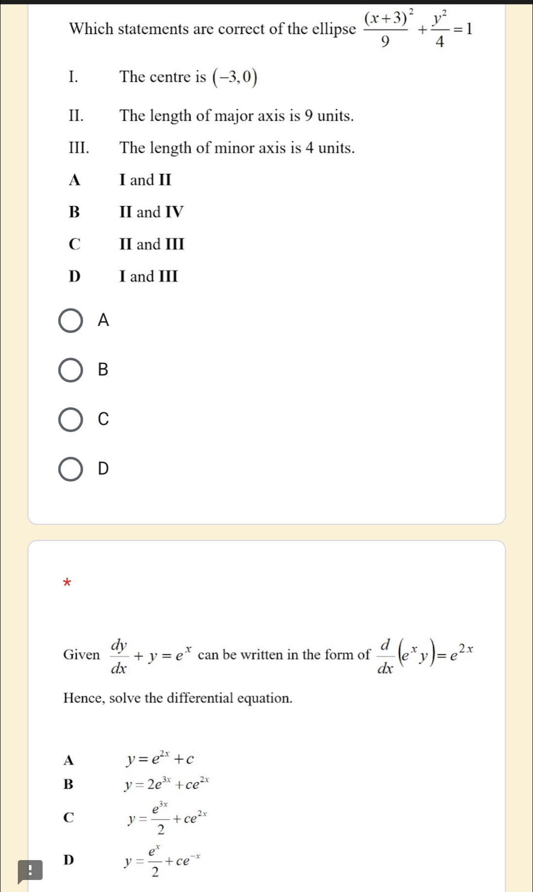 Which statements are correct of the ellipse frac (x+3)^29+ y^2/4 =1
I. The centre is (-3,0)
II. The length of major axis is 9 units.
III. The length of minor axis is 4 units.
A I and II
B II and IV
C II and III
D I and III
A
B
C
D
*
Given  dy/dx +y=e^x can be written in the form of  d/dx (e^xy)=e^(2x)
Hence, solve the differential equation.
A y=e^(2x)+c
B y=2e^(3x)+ce^(2x)
C y= e^(3x)/2 +ce^(2x)!
D y= e^x/2 +ce^(-x)