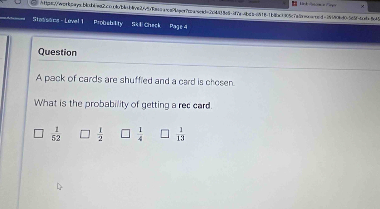 Liksb Resource Player ×
https://workpays.bksblive2.co.uk/bksblive2/v5/ResourcePlayer?courseid=2d4438e9-3f7a-4bdb-8518-1b8bc3305c7a&resourceid=39590bd0-5d5f-4ceb-8c45
Statistics - Level 1 Probability Skill Check Page 4
Question
A pack of cards are shuffled and a card is chosen.
What is the probability of getting a red card.
 1/52   1/2   1/4   1/13 