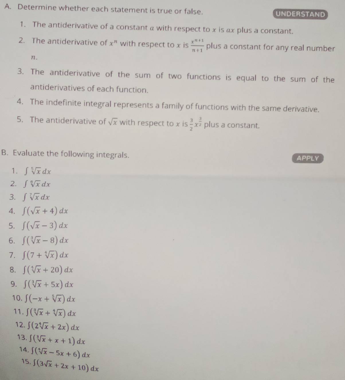 Determine whether each statement is true or false. 
UNDERSTAND 
1. The antiderivative of a constant a with respect to x is αx plus a constant. 
2. The antiderivative of x^n with respect to x is  (x^(n+1))/n+1  plus a constant for any real number
n. 
3. The antiderivative of the sum of two functions is equal to the sum of the 
antiderivatives of each function. 
4. The indefinite integral represents a family of functions with the same derivative. 
5. The antiderivative of sqrt(x) with respect to x is  3/2 x^(frac 3)2 plus a constant. 
B. Evaluate the following integrals. APPLY 
1. ∈t sqrt[5](x)dx
2. ∈t sqrt[6](x)dx
3. ∈t sqrt[7](x)dx
4. ∈t (sqrt(x)+4)dx
5. ∈t (sqrt(x)-3)dx
6. ∈t (sqrt[3](x)-8)dx
7. ∈t (7+sqrt[4](x))dx
8. ∈t (sqrt[4](x)+20)dx
9. ∈t (sqrt[3](x)+5x)dx
10. ∈t (-x+sqrt[5](x))dx
11. ∈t (sqrt[3](x)+sqrt[4](x))dx
12. ∈t (2sqrt[4](x)+2x)dx
13. ∈t (sqrt[3](x)+x+1)dx
14. ∈t (sqrt[4](x)-5x+6)dx
15. ∈t (3sqrt(x)+2x+10)dx