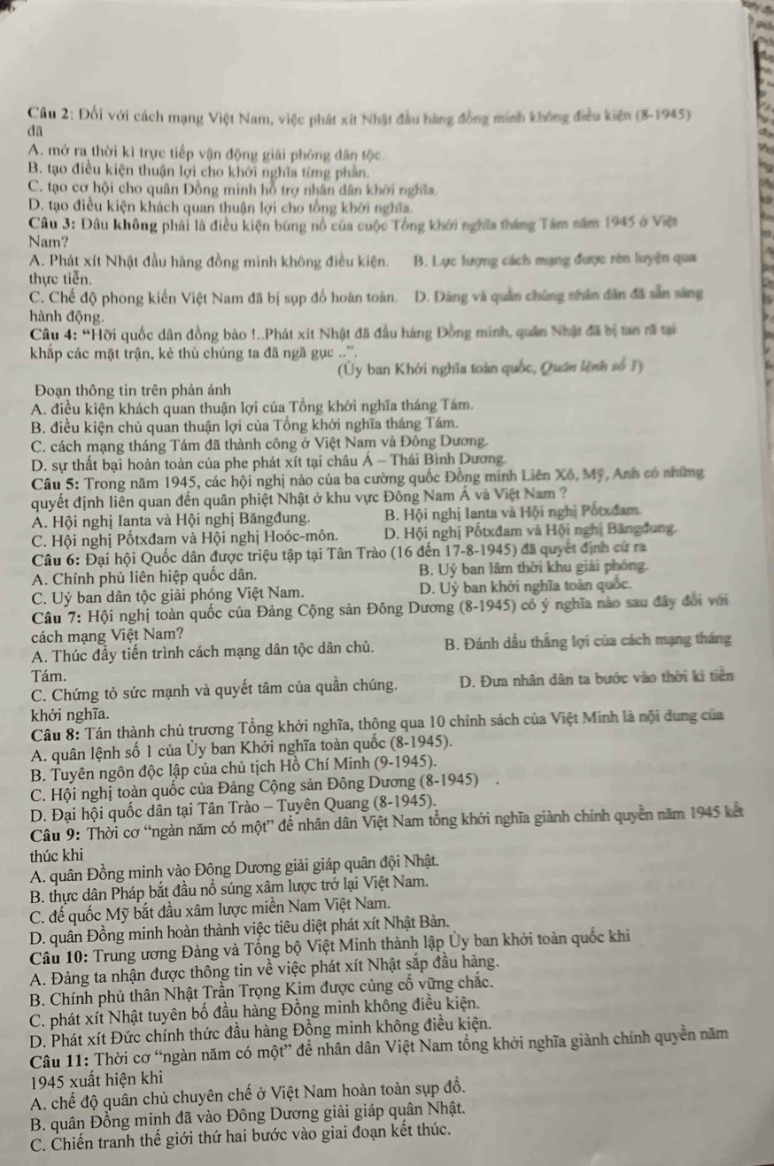 Cầu 2: Đối với cách mạng Việt Nam, việc phát xít Nhật đầu hàng đồng minh không điều kiện (8-1945)
dã
A. mở ra thời kì trực tiếp vận động giải phóng dân tộc.
B. tạo điều kiện thuận lợi cho khởi nghĩa từng phần.
C. tạo cơ hội cho quân Đồng minh hỗ trợ nhân dân khởi nghĩa.
a
D. tạo điều kiện khách quan thuận lợi cho tổng khởi nghĩa.
Câu 3: Đâu không phải là điều kiện bùng nổ của cuộc Tổng khới nghĩa tháng Tâm năm 1945 ở Việt
Nam?
A. Phát xít Nhật đầu hàng đồng minh không điều kiện. B. Lực lượng cách mạng được rèn luyện qua
thực tiễn.
C. Chế độ phong kiến Việt Nam đã bị sụp đổ hoàn toàn. D. Dáng và quân chúng nhân dân đã sẵn sàng
hành động
Câu 4: “Hỡi quốc dân đồng bào !..Phát xít Nhật đã đầu hàng Đồng minh, quân Nhật đã bị tan rã tại
khắp các mặt trận, kẻ thù chúng ta đã ngã gục ..''.
(Ủy ban Khởi nghĩa toàn quốc, Quán lệnh số 1)
Đoạn thông tin trên phản ánh
A. điều kiện khách quan thuận lợi của Tổng khởi nghĩa tháng Tám.
B. điều kiện chủ quan thuận lợi của Tổng khởi nghĩa tháng Tám.
C. cách mạng tháng Tám đã thành công ở Việt Nam và Đông Dương.
D. sự thất bại hoàn toàn của phe phát xít tại châu Á ~ Thái Bình Dương.
Câu 5: Trong năm 1945, các hội nghị nào của ba cường quốc Đồng minh Liên Xô, Mỹ, Anh có những
quyết định liên quan đến quân phiệt Nhật ở khu vực Đông Nam Á và Việt Nam ?
A. Hội nghị Ianta và Hội nghị Băngđung. B. Hội nghị lanta và Hội nghị Potxdam.
C. Hội nghị Pốtxđam và Hội nghị Hoóc-môn.  D. Hội nghị Pốtxđam và Hội nghị Băngđung.
Câu 6: Đại hội Quốc dân được triệu tập tại Tân Trào (16 đến 17-8-1945) đã quyết định cư ra
A. Chính phủ liên hiệp quốc dân. B. Uỷ ban lâm thời khu giải phóng.
C. Uỷ ban dân tộc giải phóng Việt Nam. D. Uỷ ban khởi nghĩa toàn quốc.
Câu 7: Hội nghị toàn quốc của Đảng Cộng sản Đông Dương (8-1945) có ý nghĩa nào sau đây đổi với
cách mạng Việt Nam?
A. Thúc đầy tiến trình cách mạng dân tộc dân chủ. B. Đánh dầu thắng lợi của cách mạng tháng
Tám.
C. Chứng tỏ sức mạnh và quyết tâm của quần chúng. D. Đưa nhân dân ta bước vào thời ki tiền
khởi nghĩa.
Câu 8: Tán thành chủ trương Tổng khởi nghĩa, thộng qua 10 chính sách của Việt Minh là nội dung của
A. quân lệnh số 1 của Ủy ban Khởi nghĩa toàn quốc (8-1945).
B. Tuyên ngôn độc lập của chủ tịch Hồ Chí Minh (9-1945).
C. Hội nghị toàn quốc của Đảng Cộng sản Đông Dương (8-1945)   
D. Đại hội quốc dân tại Tân Trào - Tuyên Quang (8-1945).
Câu 9: Thời cơ “ngàn năm có một” đề nhân dân Việt Nam tổng khởi nghĩa giành chính quyền năm 1945 kết
thúc khi
A. quân Đồng minh vào Đông Dương giải giáp quân đội Nhật.
B. thực dân Pháp bắt đầu nổ súng xâm lược trở lại Việt Nam.
C. đế quốc Mỹ bắt đầu xâm lược miền Nam Việt Nam.
D. quân Đồng minh hoàn thành việc tiêu diệt phát xít Nhật Bản.
Câu 10: Trung ương Đảng và Tổng bộ Việt Minh thành lập Ủy ban khởi toàn quốc khi
A. Đảng ta nhận được thông tin về việc phát xít Nhật sắp đầu hàng.
B. Chính phủ thân Nhật Trần Trọng Kim được củng cố vững chắc.
C. phát xít Nhật tuyên bố đầu hàng Đồng minh không điều kiện.
D. Phát xít Đức chính thức đầu hàng Đồng minh không điều kiện.
Câu 11: Thời cơ “ngàn năm có một” để nhân dân Việt Nam tổng khởi nghĩa giành chính quyền năm
1945 xuất hiện khi
A. chế độ quân chủ chuyên chế ở Việt Nam hoàn toàn sụp đồ.
B. quân Đồng minh đã vào Đông Dương giải giáp quân Nhật.
C. Chiến tranh thế giới thứ hai bước vào giai đoạn kết thúc.