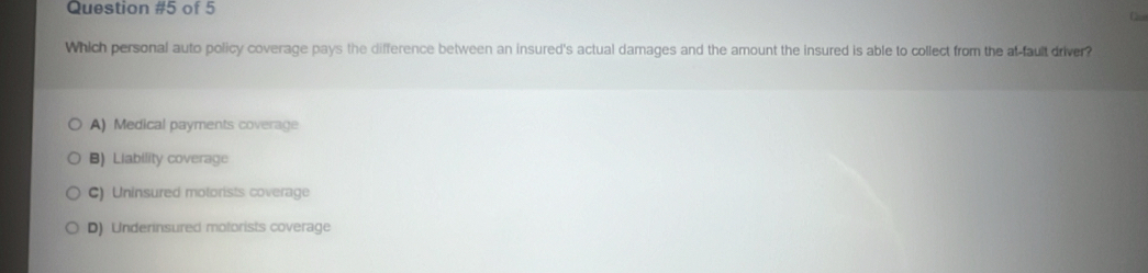 of 5
Which personal auto policy coverage pays the difference between an insured's actual damages and the amount the insured is able to collect from the at-fault driver?
A) Medical payments coverage
B) Liability coverage
C) Uninsured motorists coverage
D) Underinsured motorists coverage