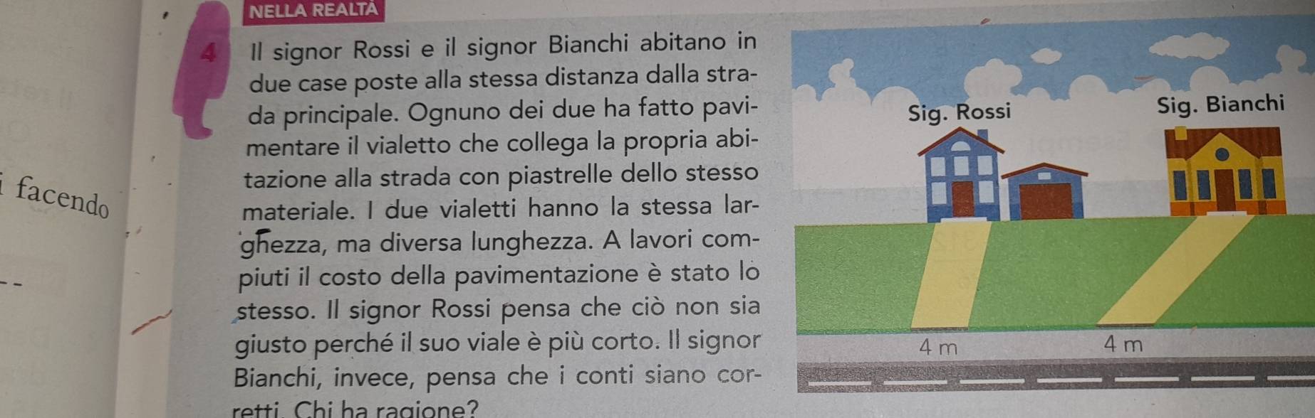 NELLA REALTA 
4 Il signor Rossi e il signor Bianchi abitano in 
due case poste alla stessa distanza dalla stra- 
da principale. Ognuno dei due ha fatto pavi- 
mentare il vialetto che collega la propria abi- 
tazione alla strada con piastrelle dello stesso 
facendo 
materiale. I due vialetti hanno la stessa lar- 
ghezza, ma diversa lunghezza. A lavori com- 
_ 
piuti il costo della pavimentazione è stato lo 
stesso. Il signor Rossi pensa che ciò non sia 
giusto perché il suo viale è più corto. Il signor 
Bianchi, invece, pensa che i conti siano cor- 
retti Chi ha ragione?