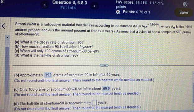 Question 6, 6.8.3 HW Score: 86.11%, 7.75 of 9 
Part 4 of 4 points 
Points: 0.75 of 1 Save 
Strontium- 90 is a radioactive material that decays according to the function A(t)=A_0e^(-0.0244t) , where A_0 is the initial 
amount present and A is the amount present at time t (in years). Assume that a scientist has a sample of 500 grams
of strontium- 90. 
(a) What is the decay rate of strontium- 90? 
(b) How much strontium- 90 is left after 10 years? 
(c) When will only 100 grams of strontium- 90 be left? 
(d) What is the half-life of strontium- 90? 
(b) Approximately 392 grams of strontium- 90 is left after 10 years. 
(Do not round until the final answer. Then round to the nearest whole number as needed.) 
(c) Only 100 grams of strontium- 90 will be left in about 66.0 years. 
(Do not round until the final answer. Then round to the nearest tenth as needed.) 
(d) The half-life of strontium- 90 is approximately □ years. 
(Do not round until the final answer. Then round to the nearest tenth as needed.)