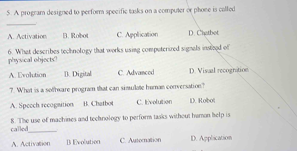 A program designed to perform specific tasks on a computer or phone is called
_
A. Activation B. Robot C. Application D. Chatbot
6. What describes technology that works using computerized signals instead of
physical objects?
A. Evolution B. Digital C. Advanced D. Visual recognition
7. What is a software program that can simulate human conversation?
A. Speech recognition B. Chatbot C. Evolution D. Robot
8. The use of machines and technology to perform tasks without human help is
called_
A. Activation B Evolution C. Automation D. Application