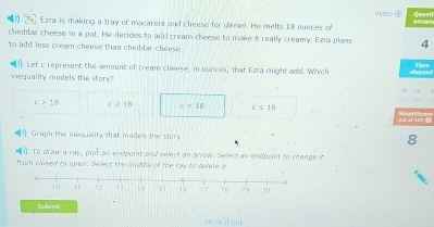 Ezra is making a tray of macareni and cheeso for dinner. He melts 18 ounces of Video ② a sen Questi
cheddar cheese in a pot. He decides to add cream cheese to make it really creamy. Ezra plans 4
to add less cream cheese than cheddar cheese .
Let c represent the amount of cream cheese, in ounces, that Ezra might add. Which
iequality models the story? a Tn
c>18 c≥slant 18 c=10 c≤ 1B
But of 169 (
Graph the inequality that models the stor 8
1 To draw a ray, prot an endpoint and select an arrow. Select an endpoint to change it
from closed to open. Select the middle of the ray to delete it
Submit
Work t our