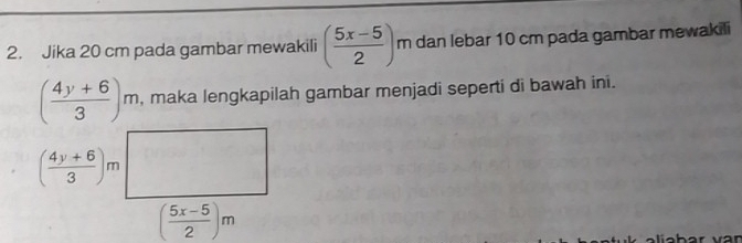 Jika 20 cm pada gambar mewakili ( (5x-5)/2 ) m dan lebar 10 cm pada gambar mewakili
( (4y+6)/3 )m , maka lengkapilah gambar menjadi seperti di bawah ini.
( (4y+6)/3 )m
( (5x-5)/2 )m