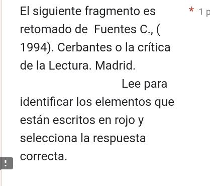 El siguiente fragmento es * 1 p 
retomado de Fuentes C., ( 
1994). Cerbantes o la crítica 
de la Lectura. Madrid. 
Lee para 
identificar los elementos que 
están escritos en rojo y 
selecciona la respuesta 
correcta. 
!