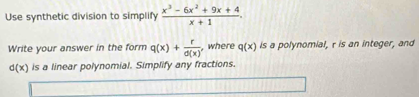 Use synthetic division to simplify  (x^3-6x^2+9x+4)/x+1 . 
Write your answer in the form q(x)+ r/d(x)  , where q(x) is a polynomial, r is an integer, and
d(x) is a linear polynomial. Simplify any fractions.