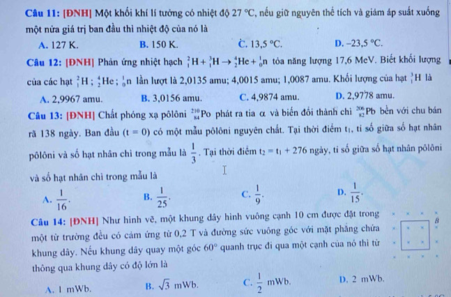 [ĐNH] Một khối khí lí tưởng có nhiệt độ 27°C T, nếu giữ nguyên thể tích và giảm áp suất xuống
một nửa giá trị ban đầu thì nhiệt độ của nó là
A. 127 K. B. 150 K. C. 13,5°C. D. -23,5°C.
Câu 12: [ĐNH] Phản ứng nhiệt hạch _1^(2H+_1^3Hto _2^4He+_0^1n tòa năng lượng 17,6 MeV. Biết khối lượng
của các hạt _1^2H ;beginarray)r 4 2endarray He ; _0^(1n lần lượt là 2,0135 amu; 4,0015 amu; 1,0087 amu. Khối lượng của hạt _1^3H là
A. 2,9967 amu. B. 3,0156 amu. C. 4,9874 amu. D. 2,9778 amu.
Câu 13: [ĐNH] Chất phóng xạ pôlôni _(84)^(210)Po phát ra tia α và biến đổi thành chì _(82)^(206)Pb bền với chu bán
rã 138 ngày. Ban đầu (t=0) có một mẫu pôlôni nguyên chất. Tại thời điểm t_1) , ti số giữa số hạt nhân
pôlôni và số hạt nhân chì trong mẫu là  1/3 . Tại thời điểm t_2=t_1+276 overleftarrow circ  ngày, tỉ số giữa số hạt nhân pôlôni
và số hạt nhân chì trong mẫu là
A.  1/16 . B.  1/25 . C.  1/9 . D.  1/15 .
Câu 14: [ĐNH] Như hình vẽ, một khung dây hình vuông cạnh 10 cm được đặt trong
B
một từ trường đều có cảm ứng từ 0,2 T và đường sức vuông góc với mặt phẳng chứa. x
khung dây. Nếu khung dây quay một góc 60° quanh trục đi qua một cạnh của nó thì từ...
thông qua khung dây có độ lớn là
A. I mWb. B. sqrt(3)mWb. C.  1/2 mWb. D. 2 mWb.