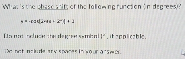 What is the phase shift of the following function (in degrees)?
y=-cos [24(x+2°)]+3
Do not include the degree symbol (^circ ) , if applicable.
Do not include any spaces in your answer.