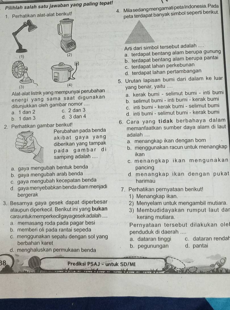 Pilihlah salah satu jawaban yang paling tepat!
1. Perhatikan alat-alat berikut! 4. Mila sedang mengamati peta Indonesia. Pada
peta terdapat banyak simbol seperti berikut.
Arti dari simbol tersebut adalah ....
(1) a. terdapat bentang alam berupa gunung
(2)
b. terdapat bentang alam berupa pantai
c. terdapat lahan perkebunan
d. terdapat lahan pertambangan
(3) (4) 5. Urutan lapisan bumi dari dalam ke luar
Alat-alat listrik yang mempunyai perubahan yang benar, yaitu ....
energi yang sama saat digunakan a. kerak bumi - selimut bumi - inti bumi
ditunjukkan oleh gambar nomor .... b. selimut bumi - inti bumi - kerak bumi
a. 1 dan 2 c. 2 dan 3 c. inti bumi - kerak bumi - selimut bumi
b. 1 dan 3 d. 3 dan 4 d. inti bumi - selimut bumi - kerak bumi
2. Perhatikan gambar berikut! 6. Cara yang tidak berbahaya dalam
Perubahan pada benda memanfaatkan sumber daya alam di laut
akibat gaya yang adalah ....
diberikan yang tampak a. menangkap ikan dengan bom
p a d a ga m  b  a r d i b. menggunakan racun untuk menangkap
samping adalah .... ikan
c. menanɡkap ikan menɡunakan
a. gaya mengubah bentuk benda
pancing
b. gaya mengubah arah benda d. menangkap ikan dengan pukat
c. gaya mengubah kecepatan benda harimau
d. gaya menyebabkan benda diam menjadi 7. Perhatikan pernyataan berikut!
bergerak 1) Menangkap ikan.
3. Besarnya gaya gesek dapat diperbesar 2) Menyelam untuk mengambil mutiara.
ataupun diperkecil. Berikut ini yang bukan 3) Membudidayakan rumput laut dar
cara untuk memperkecil gaya gesek adalah .... kerang mutiara.
a. memasang roda pada pagar besi Pernyataan tersebut dilakukan olel
b. memberi oli pada rantai sepeda
penduduk di daerah ....
c. menggunakan sepatu dengan sol yang a. dataran tinggi c. dataran rendah
berbahan karet b. pegunungan d.pantai
d. menghaluskan permukaan benda
38  Prediksi PSAJ - untuk SD/MI