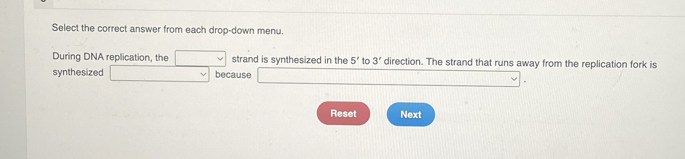 Select the correct answer from each drop-down menu. 
During DNA replication, the □  _L strand is synthesized in the 5' to 3' direction. The strand that runs away from the replication fork is 
synthesized ()^- □  V because 
Reset Next