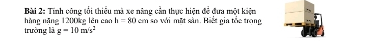 Tính công tối thiểu mà xe nâng cần thực hiện để đưa một kiện 
hàng nặng 1200kg lên cao h=80cm so với mặt sản. Biết gia tốc trọng 
trường là g=10m/s^2