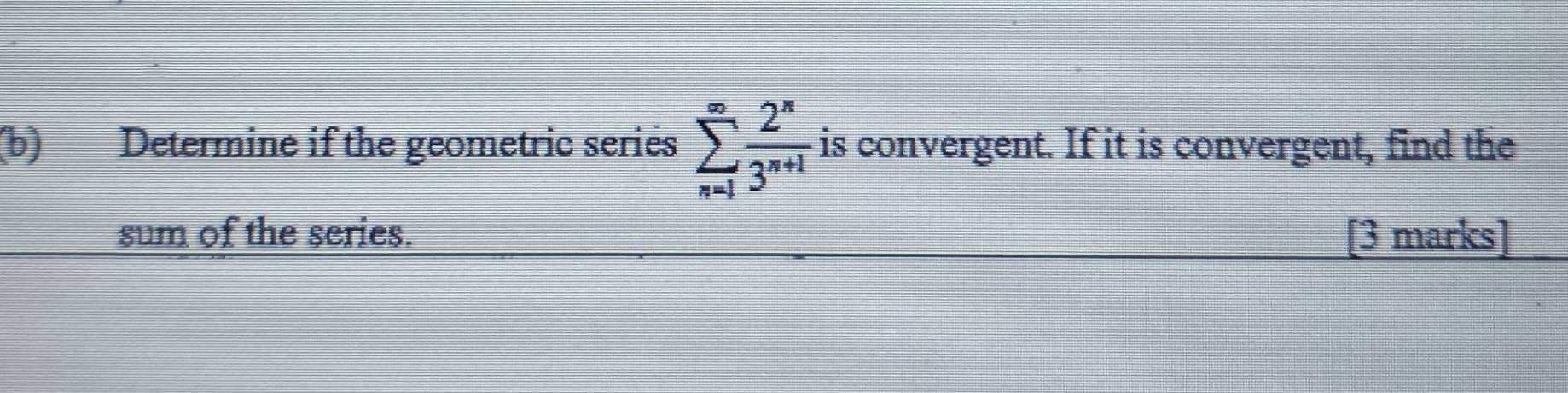 Determine if the geometric series sumlimits _(n=1)^(∈fty) 2^n/3^(n+1)  is convergent. If it is convergent, find the 
sum of the series. [3 marks]