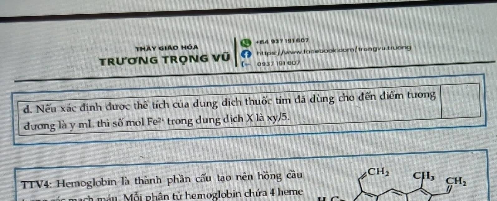 thày giáo hóa +84 937 191 607 
TRưƠNG TRọNG Vũ https://www.lacebook.com/trongvu.truong 
0937 191 607 
d. Nếu xác định được thể tích của dung dịch thuốc tím đã dùng cho đến điểm tương 
đương là y mL thì số mol Fe²* trong dung dịch X là xy/5. 
TTV4: Hemoglobin là thành phần cấu tạo nên hồng cầu CH_2 C I_3
CH_2
mạch máu. Mỗi phân tử hemoglobin chứa 4 heme