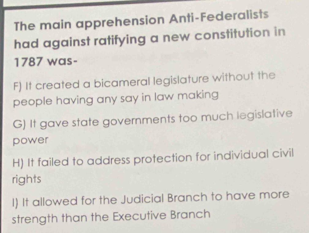 The main apprehension Anti-Federalists
had against ratifying a new constitution in
1787 was-
F) It created a bicameral legislature without the
people having any say in law making
G) It gave state governments too much legislative
power
H) It failed to address protection for individual civil
rights
I) It allowed for the Judicial Branch to have more
strength than the Executive Branch