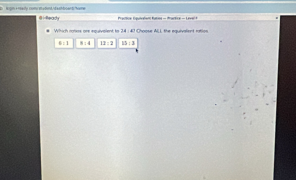 logn:+ready.com/student/dashboard/home
i-Ready Practice: Equivalent Ratios — Practice — Level F ×
Which ratios are equivalent to 24:47 Choose ALL the equivalent ratios
6:1 8:4 12:2 15:3