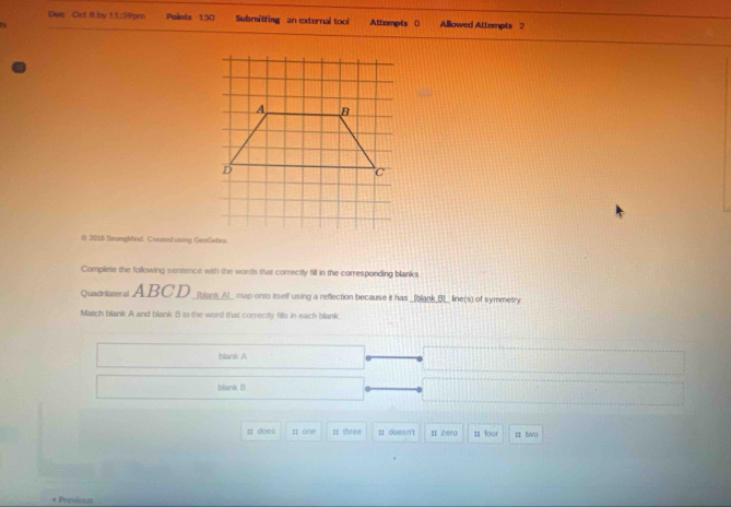 Due Oct 8 by 11:59pm Points 150 Submitting an external tool Attempts () Allowed Attempts 2 
t 
( 2016 StrongMind. Created using GeoGebra. 
Complete the following sentence with the words that correctly fill in the corresponding blanks 
Quadritateral ABCD _Ibank_A_ map onto itself using a reflection because it has _blank_B__ line(s) of symmetry 
Match blank A and blank B to the word that correctly fills in each blank. 
blank A 
blank B 
1 does I one ;; three : doesn't # zero ;; four I two 
* Previous