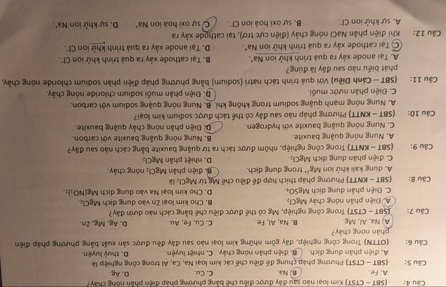 (SBT - CTST) Kim loại nào sau đây được điều chế bằng phương pháp điện phần nóng chây?
A. Fe. B. Na. C. Cu. D. Ag.
Câu 5: (SBT - CTST) Phương pháp chung để điều chế các kim loại Na, Ca, Al trong công nghiệp là
A. điện phân dung dịch. B. điện phân nóng chảy. C. nhiệt luyện. D. thuỷ luyện.
Câu 6:  (OTTN) Trong công nghiệp, dãy gồm những kim loại nào sau đây đều được sản xuất bằng phương pháp điện
phân nóng chảy?
A, Na, Al, Mg. B. Na, Al, Fe. C. Cu, Fe, Au. D. Ag, Mg, Zn.
Câu 7: (SBT - CTST) Trong công nghiệp, Mg có thể được điều chế bằng cách nào dưới đây?
A Điện phân nóng chảy MgCl_2. B. Cho kim loại Zn vào dung dịch MgCl_2.
C. Điện phân dung dịch MgSO₄. D. Cho kim loại Na vào dung dịch Mg(NO_3)_2-
Câu 8: (SBT - KNTT) Phương pháp thích hợp để điều chế Mg từ MgCl_2 là
A. dùng kali khử ion Mg^(2+) trong dung dịch. B. điện phân MgCl_2 nóng chảy.
C. điện phân dung dịch MgCl_2. D. nhiệt phân MgCl_2.
Câu 9:  (SBT - KNTT) Trong công nghiệp, nhôm được tách ra từ quặng bauxite bằng cách nào sau đây?
A. Nung nóng quặng bauxite. B. Nung nóng quặng bauxite với carbon.
C. Nung nóng quặng bauxite với hydrogen. Đề Điện phân nóng chảy quặng bauxite.
Câu 10: (SBT - KNTT) Phương pháp nào sau đây có thể tách được sodium kim loại?
A. Nung nóng mạnh quặng sodium trong không khí. B. Nung nóng quặng sodium với carbon.
C. Điện phân nước muối.  D. Điện phân muối sodium chloride nóng chảy.
Câu 11: (SBT - Cánh Diều) Với quá trình tách natri (sodium) bằng phương pháp điện phân sodium chloride nóng chảy,
phát biểu nào sau đây là đúng?
A. Tại anode xảy ra quá trình khử ion Na*. B. Tại cathode xảy ra quá trình khử ion Cl.
C. Tại cathode xảy ra quá trình khử ion Na*. D. Tại anode xảy ra quá trình khử ion Cl.
Câu 12: :Khi điện phân NaCl nóng chảy (điện cực trơ), tại cathode xảy ra
A. sự khử ion Cl . B. sự oxi hoá ion Cl. C sự oxi hoá ion Na*. D. sự khử ion Na*.