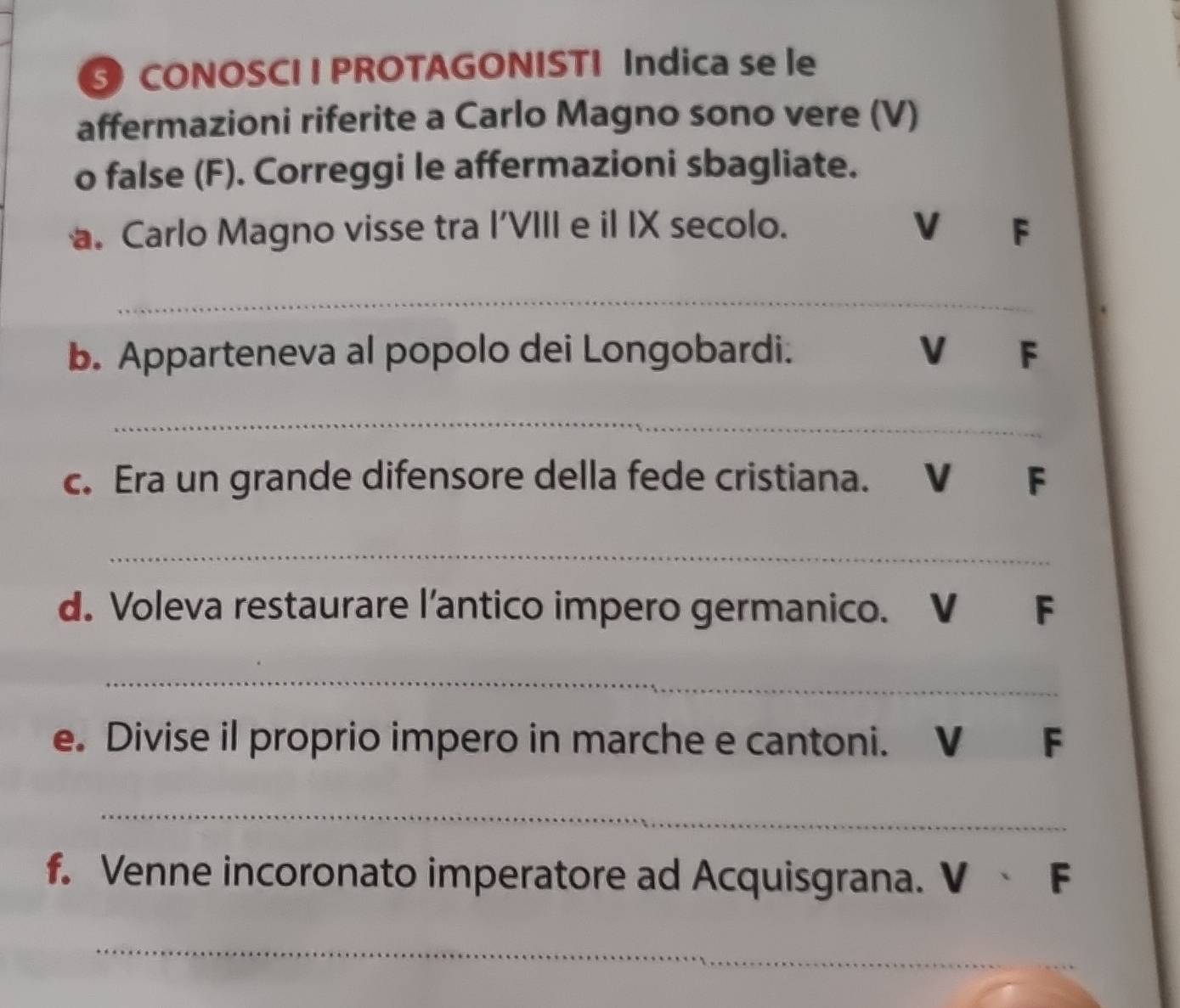 CONOSCI I PROTAGONISTI Indica se le 
affermazioni riferite a Carlo Magno sono vere (V) 
o false (F). Correggi le affermazioni sbagliate. 
. Carlo Magno visse tra I'VIII e il IX secolo. V F 
_ 
b. Apparteneva al popolo dei Longobardi. V F 
_ 
c. Era un grande difensore della fede cristiana. V F 
_ 
d. Voleva restaurare l'antico impero germanico. V F 
_ 
e. Divise il proprio impero in marche e cantoni. V F 
_ 
f. Venne incoronato imperatore ad Acquisgrana. V 、 F 
_