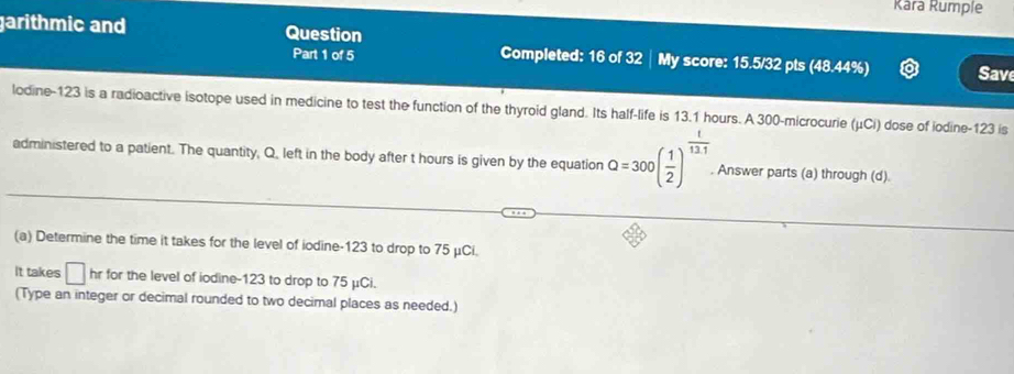 Kara Rumple 
garithmic and Question 
Part 1 of 5 Completed: 16 of 32 │ My score: 15.5/32 pts (48.44%) Save 
lodine- 123 is a radioactive isotope used in medicine to test the function of the thyroid gland. Its half-life is 13.1 hours. A 300 -microcurie (μCi) dose of iodine- 123 is 
administered to a patient. The quantity, Q. left in the body after t hours is given by the equation Q=300( 1/2 )^ 1/12· 1 . Answer parts (a) through (d). 
(a) Determine the time it takes for the level of iodine- 123 to drop to 75 μCi. 
It takes □ hr for the level of iodine- 123 to drop to 75 μCi. 
(Type an integer or decimal rounded to two decimal places as needed.)