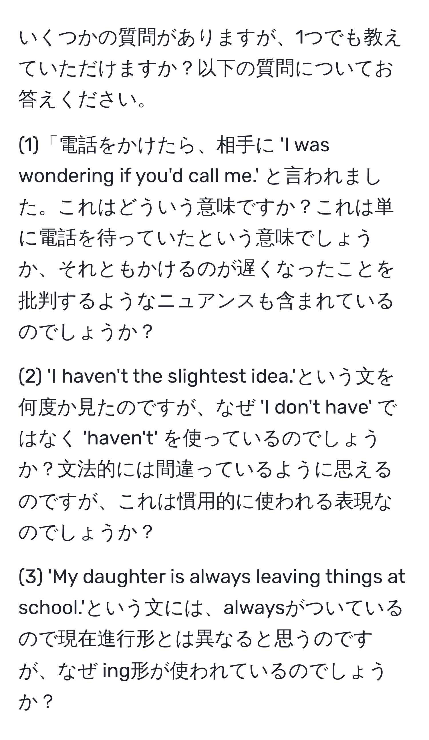 いくつかの質問がありますが、1つでも教えていただけますか？以下の質問についてお答えください。

(1)「電話をかけたら、相手に 'I was wondering if you'd call me.' と言われました。これはどういう意味ですか？これは単に電話を待っていたという意味でしょうか、それともかけるのが遅くなったことを批判するようなニュアンスも含まれているのでしょうか？

(2) 'I haven't the slightest idea.'という文を何度か見たのですが、なぜ 'I don't have' ではなく 'haven't' を使っているのでしょうか？文法的には間違っているように思えるのですが、これは慣用的に使われる表現なのでしょうか？

(3) 'My daughter is always leaving things at school.'という文には、alwaysがついているので現在進行形とは異なると思うのですが、なぜ ing形が使われているのでしょうか？