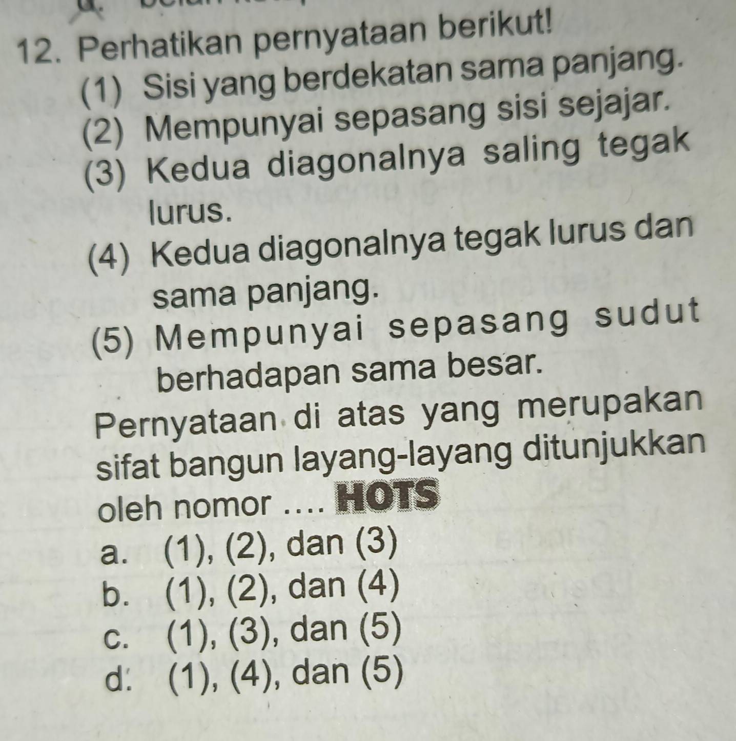 Perhatikan pernyataan berikut!
(1) Sisi yang berdekatan sama panjang.
(2) Mempunyai sepasang sisi sejajar.
(3) Kedua diagonalnya saling tegak
lurus.
(4) Kedua diagonalnya tegak lurus dan
sama panjang.
(5) Mempunyai sepasang sudut
berhadapan sama besar.
Pernyataan di atas yang merupakan
sifat bangun layang-layang ditunjukkan
oleh nomor .... HOTS
a. (1), (2), dan (3)
b. (1), (2), dan (4)
C. (1), (3), , dan (5)
d. (1),(4), , dan (5)