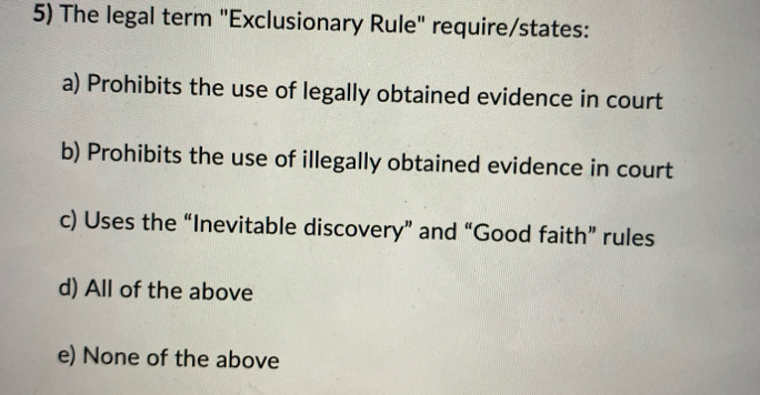 The legal term "Exclusionary Rule" require/states:
a) Prohibits the use of legally obtained evidence in court
b) Prohibits the use of illegally obtained evidence in court
c) Uses the “Inevitable discovery” and “Good faith” rules
d) All of the above
e) None of the above