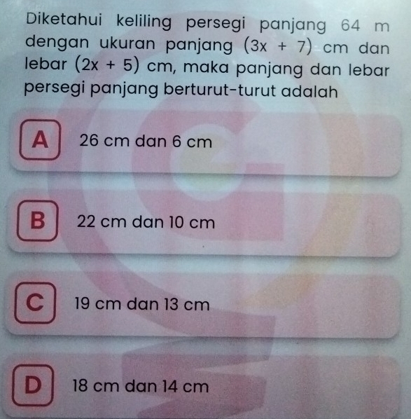 Diketahui keliling persegi panjang 64 m
dengan ukuran panjan (3x+7)cm n dạn
lebar (2x+5)cm , maka panjang dan lebar
persegi panjang berturut-turut adalah
A 26 cm dan 6 cm
B 22 cm dan 10 cm
C 19 cm dan 13 cm
D 18 cm dan 14 cm