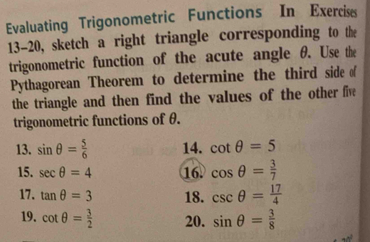 Evaluating Trigonometric Functions In Exercises 
13-20, sketch a right triangle corresponding to the 
trigonometric function of the acute angle θ. Use the 
Pythagorean Theorem to determine the third side of 
the triangle and then find the values of the other five 
trigonometric functions of θ. 
13. sin θ = 5/6  14. cot θ =5
15. sec θ =4 16. cos θ = 3/7 
17. tan θ =3 18. csc θ = 17/4 
19. cot θ = 3/2  sin θ = 3/8 
20.