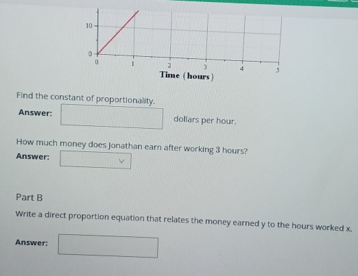 me ( hours ) 
Find the constant of proportionality. 
Answer:  1/2  ()^1()^2()^3()^2()^3()^4()^2() dollars per hour.
(1,2)
How much money does Jonathan earn after working 3 hours? 
Answer: 
Part B 
Write a direct proportion equation that relates the money earned y to the hours worked x. 
Answer: □