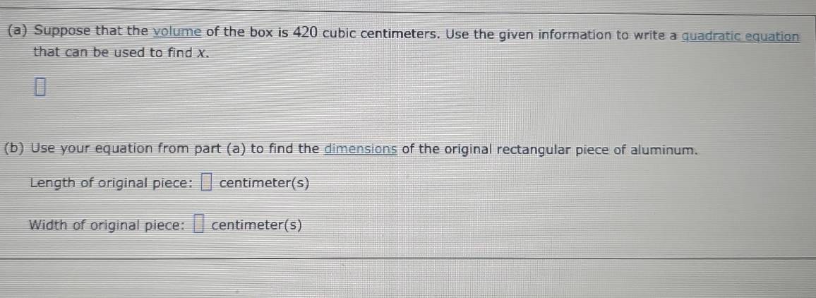 Suppose that the volume of the box is 420 cubic centimeters. Use the given information to write a quadratic equation 
that can be used to find x. 
(b) Use your equation from part (a) to find the dimensions of the original rectangular piece of aluminum. 
Length of original piece: □ centimeter (s) 
Width of original piece: □ centimeter (s)