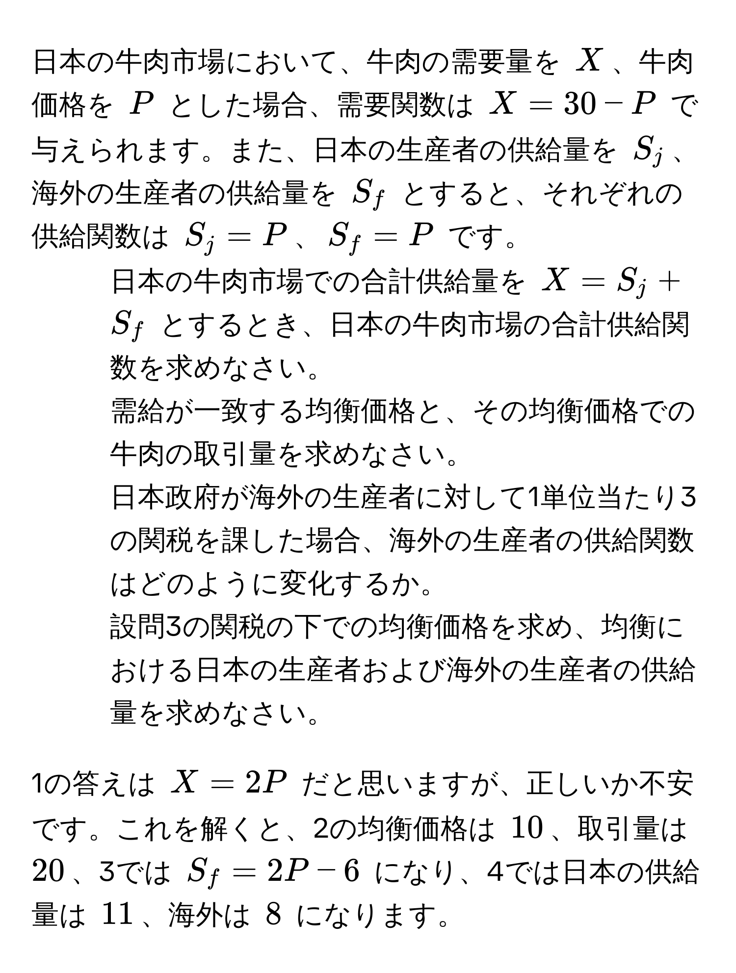 日本の牛肉市場において、牛肉の需要量を $X$、牛肉価格を $P$ とした場合、需要関数は $X = 30 - P$ で与えられます。また、日本の生産者の供給量を $S_j$、海外の生産者の供給量を $S_f$ とすると、それぞれの供給関数は $S_j = P$、$S_f = P$ です。  
1. 日本の牛肉市場での合計供給量を $X = S_j + S_f$ とするとき、日本の牛肉市場の合計供給関数を求めなさい。  
2. 需給が一致する均衡価格と、その均衡価格での牛肉の取引量を求めなさい。  
3. 日本政府が海外の生産者に対して1単位当たり3の関税を課した場合、海外の生産者の供給関数はどのように変化するか。  
4. 設問3の関税の下での均衡価格を求め、均衡における日本の生産者および海外の生産者の供給量を求めなさい。  

1の答えは $X = 2P$ だと思いますが、正しいか不安です。これを解くと、2の均衡価格は $10$、取引量は $20$、3では $S_f = 2P - 6$ になり、4では日本の供給量は $11$、海外は $8$ になります。