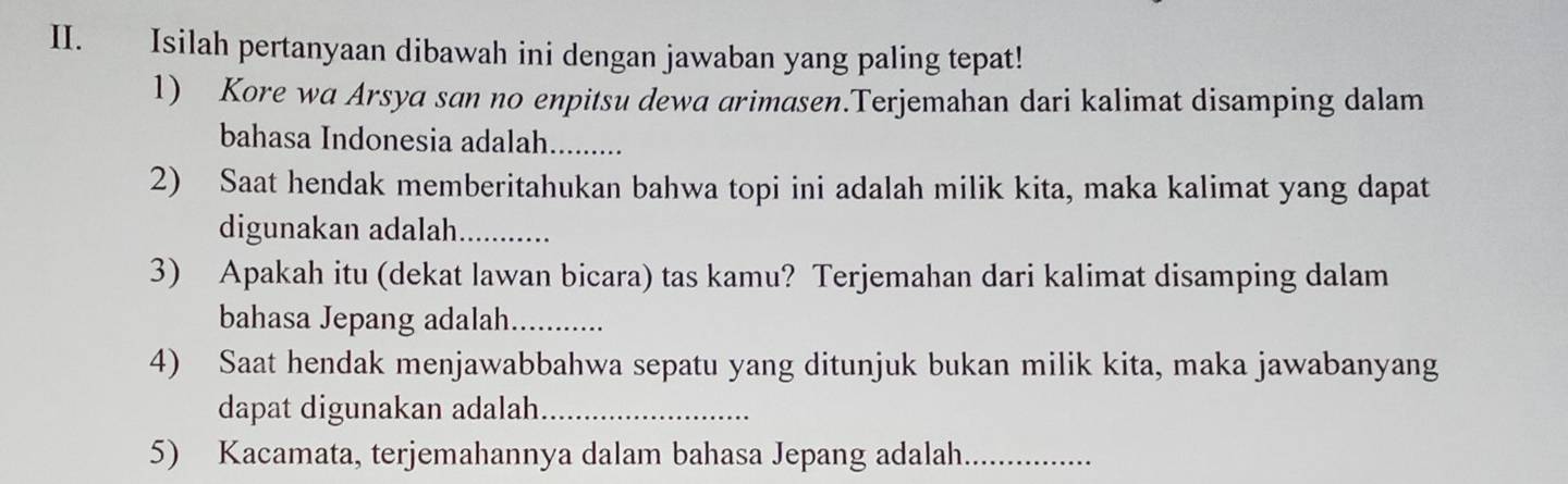 Isilah pertanyaan dibawah ini dengan jawaban yang paling tepat! 
1) Kore wa Arsya san no enpitsu dewa arimasen.Terjemahan dari kalimat disamping dalam 
bahasa Indonesia adalah._ _ 
2) Saat hendak memberitahukan bahwa topi ini adalah milik kita, maka kalimat yang dapat 
digunakan adalah_ 
3) Apakah itu (dekat lawan bicara) tas kamu? Terjemahan dari kalimat disamping dalam 
bahasa Jepang adalah_ 
4) Saat hendak menjawabbahwa sepatu yang ditunjuk bukan milik kita, maka jawabanyang 
dapat digunakan adalah_ 
5) Kacamata, terjemahannya dalam bahasa Jepang adalah_