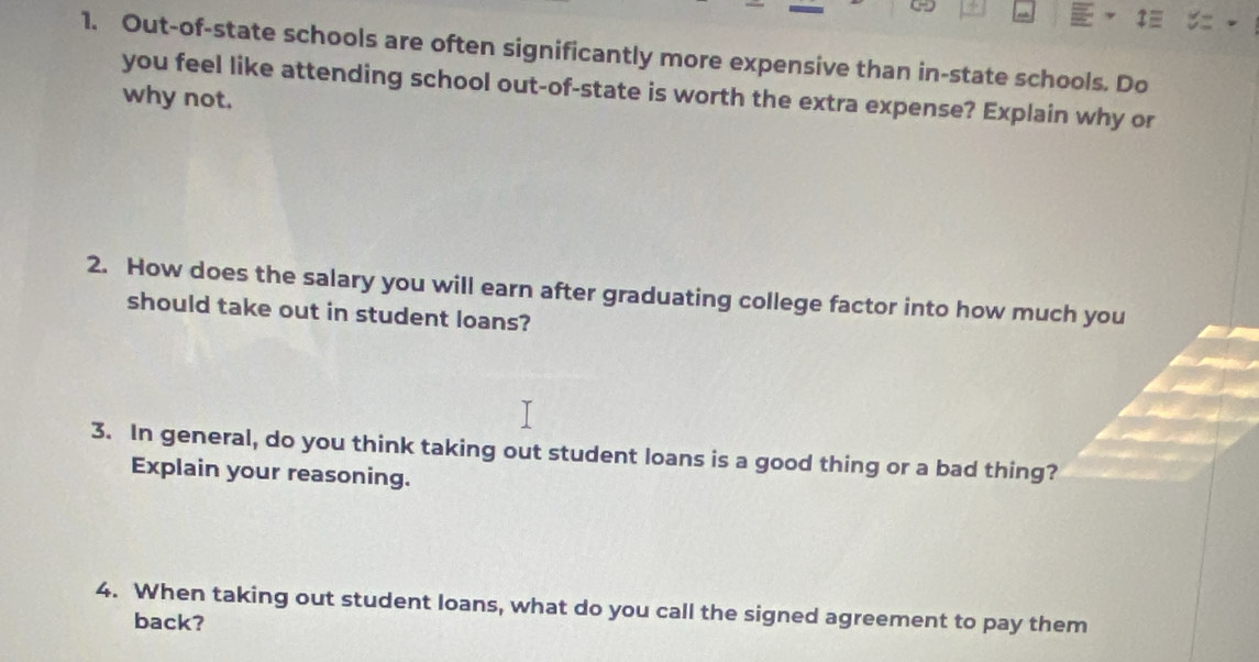 Out-of-state schools are often significantly more expensive than in-state schools. Do 
you feel like attending school out-of-state is worth the extra expense? Explain why or 
why not. 
2. How does the salary you will earn after graduating college factor into how much you 
should take out in student loans? 
3. In general, do you think taking out student loans is a good thing or a bad thing? 
Explain your reasoning. 
4. When taking out student loans, what do you call the signed agreement to pay them 
back?