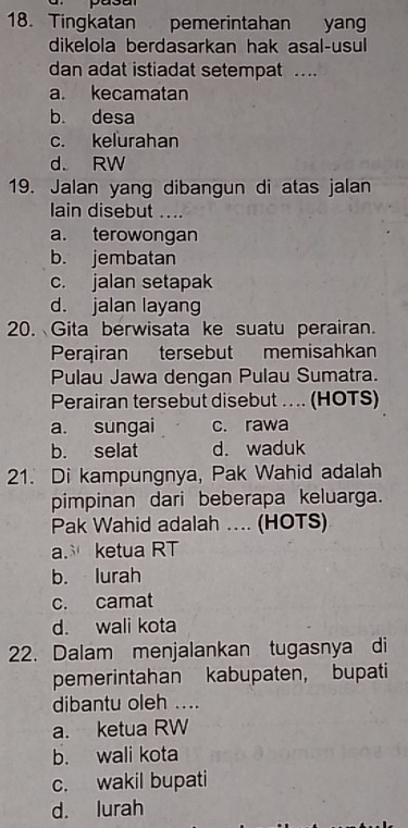 Tingkatan pemerintahan yang
dikelola berdasarkan hak asal-usul
dan adat istiadat setempat ....
a. kecamatan
b. desa
c. kelurahan
d. RW
19. Jalan yang dibangun di atas jalan
lain disebut ....
a. terowongan
b. jembatan
c. jalan setapak
d. jalan layang
20. Gita berwisata ke suatu perairan.
Perairan tersebut memisahkan
Pulau Jawa dengan Pulau Sumatra.
Perairan tersebut disebut .. .. (HOTS)
a. sungai c. rawa
b. selat d. waduk
21. Di kampungnya, Pak Wahid adalah
pimpinan dari beberapa keluarga.
Pak Wahid adalah ... (HOTS)
a. ketua RT
b. lurah
c. camat
d. wali kota
22. Dalam menjalankan tugasnya di
pemerintahan kabupaten, bupati
dibantu oleh ....
a. ketua RW
b. wali kota
c. wakil bupati
d. lurah