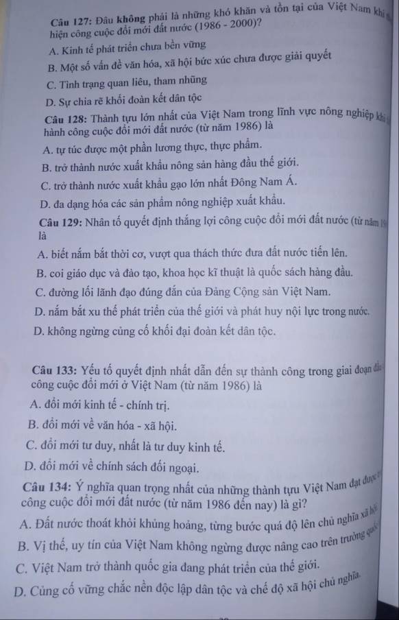 Đâu không phải là những khó khăn và tồn tại của Việt Nam khí
hiện công cuộc đổi mới đất nước (1986 - 2000)?
A. Kinh tế phát triển chưa bền vững
B. Một số vấn đề văn hóa, xã hội bức xúc chưa được giải quyết
C. Tình trạng quan liêu, tham nhũng
D. Sự chia rẽ khối đoàn kết dân tộc
Câu 128: Thành tựu lớn nhất của Việt Nam trong lĩnh vực nông nghiệp khi
hành công cuộc đổi mới đất nước (từ năm 1986) là
A. tự túc được một phần lương thực, thực phẩm.
B. trở thành nước xuất khẩu nông sản hàng đầu thế giới.
C. trở thành nước xuất khẩu gạo lớn nhất Đông Nam Á.
D. đa dạng hóa các sản phẩm nông nghiệp xuất khẩu.
Câu 129: Nhân tố quyết định thắng lợi công cuộc đổi mới đất nước (từ năm 1
là
A. biết nắm bắt thời cơ, vượt qua thách thức đưa đất nước tiến lên.
B. coi giáo dục và đào tạo, khoa học kĩ thuật là quốc sách hàng đầu.
C. đường lối lãnh đạo đúng đắn của Đảng Cộng sản Việt Nam.
D. nắm bắt xu thế phát triển của thế giới và phát huy nội lực trong nước.
D. không ngừng củng cố khối đại đoàn kết dân tộc.
Câu 133: Yếu tố quyết định nhất dẫn đến sự thành công trong giai đoạn đầa
công cuộc đổi mới ở Việt Nam (từ năm 1986) là
A. đổi mới kinh tế - chính trị.
B. đồi mới về văn hóa - xã hội.
C. đồi mới tư duy, nhất là tư duy kinh tế.
D. đổi mới về chính sách đối ngoại.
Câu 134: Ý nghĩa quan trọng nhất của những thành tựu Việt Nam đạt đượ 
công cuộc đồi mới đất nước (từ năm 1986 đến nay) là gì?
A. Đất nước thoát khỏi khủng hoáng, từng bước quá độ lên chủ nghĩa xã b
B. Vị thế, uy tín của Việt Nam không ngừng được nâng cao trên trường quố
C. Việt Nam trở thành quốc gia đang phát triển của thế giới.
D. Củng cố vững chắc nền độc lập dân tộc và chế độ xã hội chủ nghĩa