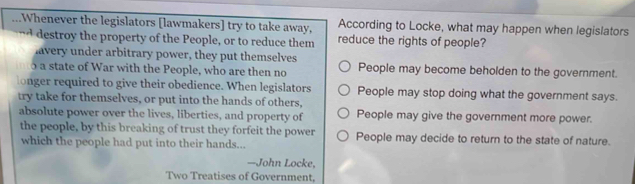 Whenever the legislators [lawmakers] try to take away, According to Locke, what may happen when legislators
nd destroy the property of the People, or to reduce them reduce the rights of people?
lavery under arbitrary power, they put themselves
a state of War with the People, who are then no People may become beholden to the government.
longer required to give their obedience. When legislators People may stop doing what the government says.
try take for themselves, or put into the hands of others,
absolute power over the lives, liberties, and property of People may give the government more power.
the people, by this breaking of trust they forfeit the power People may decide to return to the state of nature.
which the people had put into their hands...
—John Locke,
Two Treatises of Government,