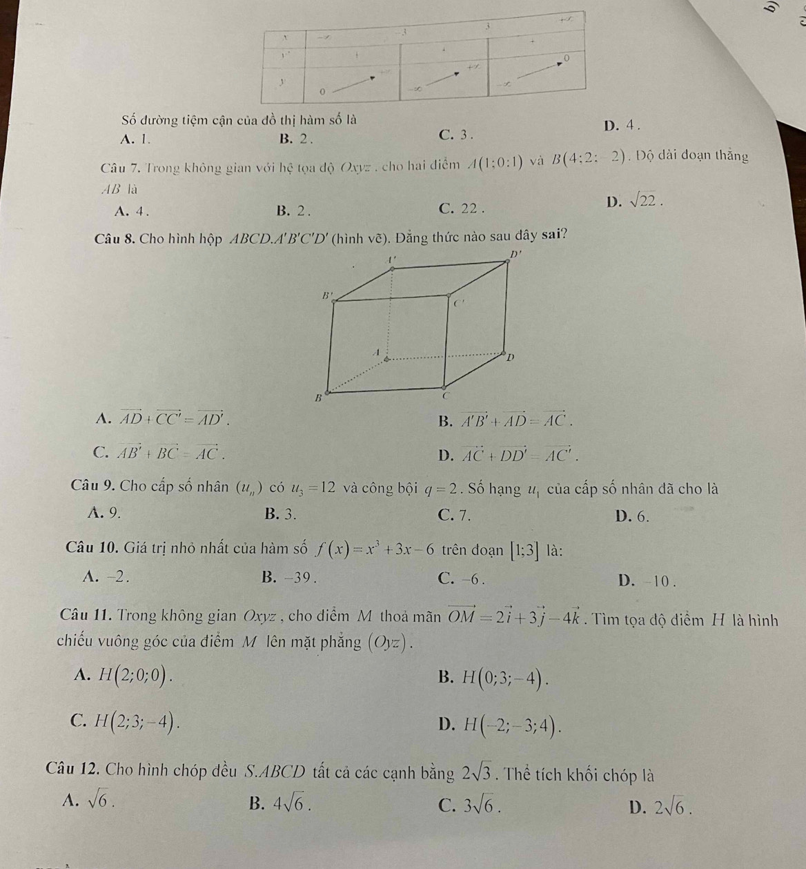 Số đường tiệm cận của đồ thị hàm số là
A. 1. B. 2 . C. 3 . D. 4 .
Câu 7. Trong không gian với hoverline c tọa độ Oxyz . cho hai điểm A(1:0:1) và B(4;2;-2). Độ dài đoạn thắng
AB là
A. 4 . B. 2 . C. 22 .
D. sqrt(22).
Câu 8. Cho hình hộp ABCD. A'B'C'D' (hình vẽ). Đẳng thức nào sau dây sai?
A. vector AD+vector CC'=vector AD'. B. vector A'B'+vector AD=vector AC.
C. vector AB'+vector BC=vector AC. D. vector AC+vector DD'=vector AC'.
Câu 9. Cho cấp số nhân (u_n) có u_3=12 và công bội q=2. Số hạng u_1 của cấp số nhân đã cho là
A. 9. B. 3. C. 7. D. 6.
Câu 10. Giá trị nhỏ nhất của hàm số f(x)=x^3+3x-6 trên đoạn [1;3] là:
A. −2. B. -39 . C. -6 . D. -10 .
Câu 11. Trong không gian Oxyz , cho điểm M thoả mãn vector OM=2vector i+3vector j-4vector k. Tìm tọa độ điểm H là hình
chiếu vuông góc của điểm M lên mặt phẳng (Oy z)
A. H(2;0;0). B. H(0;3;-4).
C. H(2;3;-4). D. H(-2;-3;4).
Câu 12. Cho hình chóp đều S.ABCD tất cả các cạnh bằng 2sqrt(3). Thể tích khối chóp là
A. sqrt(6). B. 4sqrt(6). C. 3sqrt(6). D. 2sqrt(6).