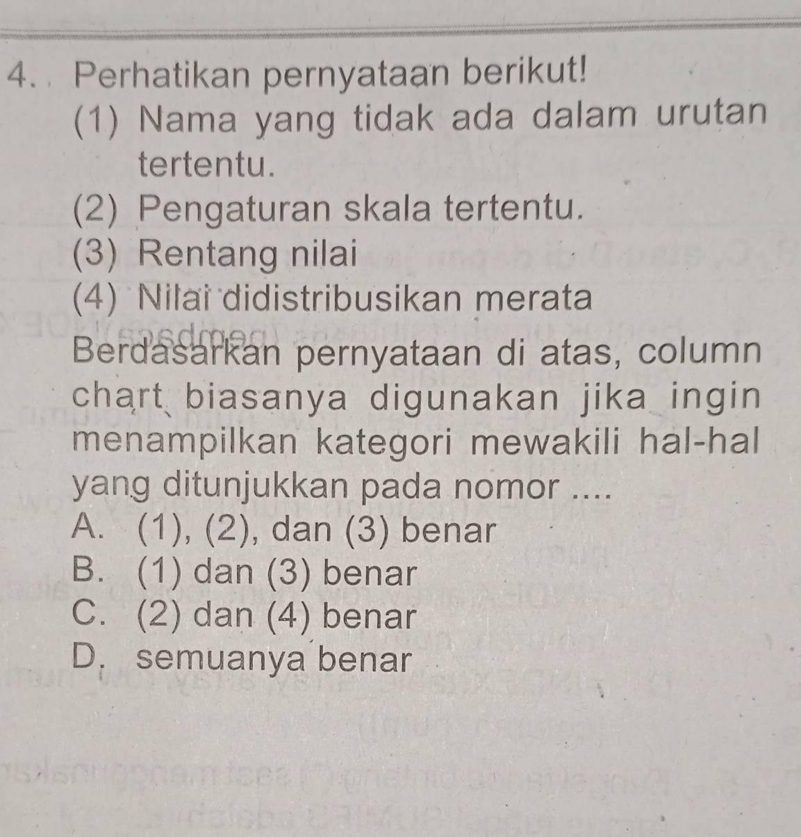 Perhatikan pernyataan berikut!
(1) Nama yang tidak ada dalam urutan
tertentu.
(2) Pengaturan skala tertentu.
(3) Rentang nilai
(4) Nilai didistribusikan merata
Berdasarkan pernyataan di atas, column
chart biasanya digunakan jika ingin
menampilkan kategori mewakili hal-hal
yang ditunjukkan pada nomor ....
A. (1), (2), dan (3) benar
B. (1) dan (3) benar
C. (2) dan (4) benar
D. semuanya benar