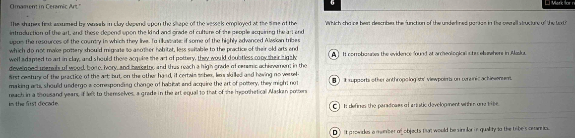 Ornament in Ceramic Art." * Mark for n
The shapes first assumed by vessels in clay depend upon the shape of the vessels employed at the time of the Which choice best describes the function of the underlined portion in the overall structure of the text?
introduction of the art, and these depend upon the kind and grade of culture of the people acquiring the art and
upon the resources of the country in which they live. To illustrate: if some of the highly advanced Alaskan tribes
which do not make pottery should migrate to another habitat, less suitable to the practice of their old arts and
well adapted to art in clay, and should there acquire the art of pottery, they would doubtless copy their highly A ) It corroborates the evidence found at archeological sites elsewhere in Alaska.
developed utensils of wood, bone, ivory, and basketry, and thus reach a high grade of ceramic achievement in the
first century of the practice of the art; but, on the other hand, if certain tribes, less skilled and having no vessel-
making arts, should undergo a corresponding change of habitat and acquire the art of pottery, they might not B ) It supports other anthropologists' viewpoints on ceramic achievement.
reach in a thousand years, if left to themselves, a grade in the art equal to that of the hypothetical Alaskan potters
in the first decade.
C ) It defines the paradoxes of artistic development within one tribe.
D) It provides a number of objects that would be similar in quality to the tribe's ceramics.